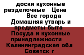   доски кухонные разделочные › Цена ­ 100 - Все города Домашняя утварь и предметы быта » Посуда и кухонные принадлежности   . Калининградская обл.,Советск г.